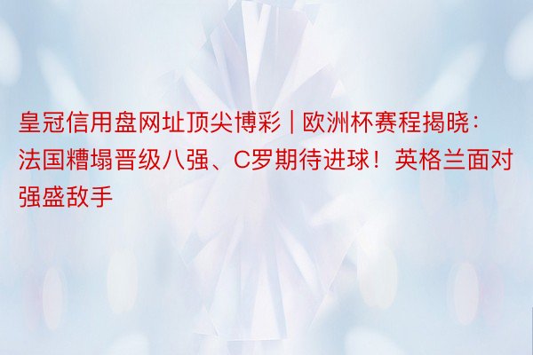 皇冠信用盘网址顶尖博彩 | 欧洲杯赛程揭晓：法国糟塌晋级八强、C罗期待进球！英格兰面对强盛敌手