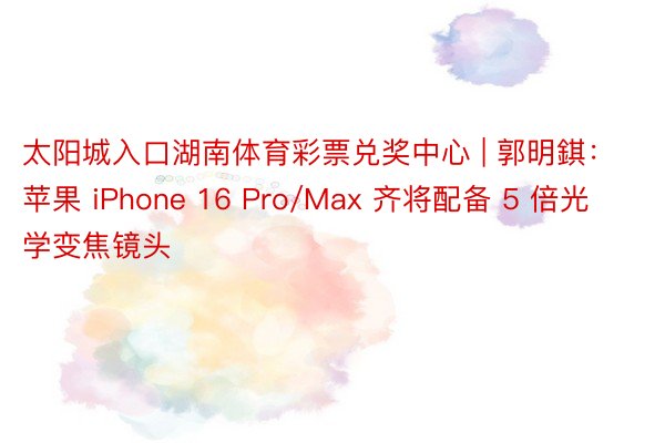 太阳城入口湖南体育彩票兑奖中心 | 郭明錤：苹果 iPhone 16 Pro/Max 齐将配备 5 倍光学变焦镜头