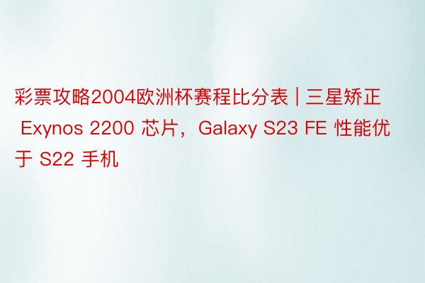 彩票攻略2004欧洲杯赛程比分表 | 三星矫正 Exynos 2200 芯片，Galaxy S23 FE 性能优于 S22 手机