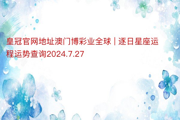 皇冠官网地址澳门博彩业全球 | 逐日星座运程运势查询2024.7.27