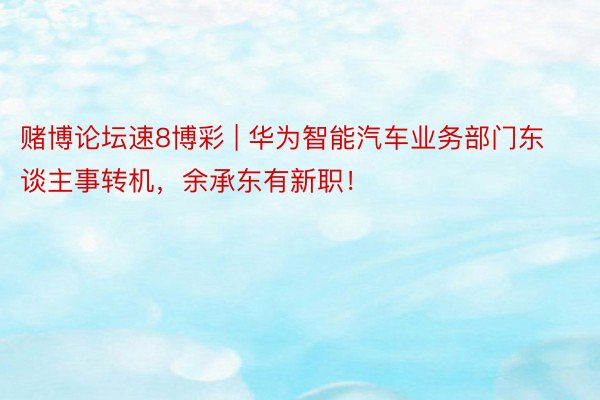 赌博论坛速8博彩 | 华为智能汽车业务部门东谈主事转机，余承东有新职！