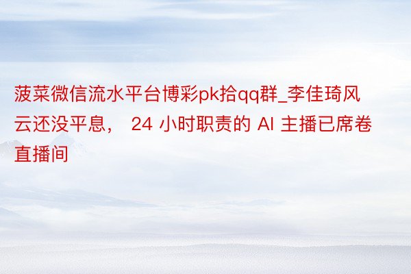 菠菜微信流水平台博彩pk拾qq群_李佳琦风云还没平息， 24 小时职责的 AI 主播已席卷直播间