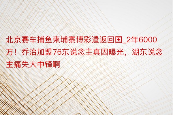 北京赛车捕鱼柬埔寨博彩遣返回国_2年6000万！乔治加盟76东说念主真因曝光，湖东说念主痛失大中锋啊