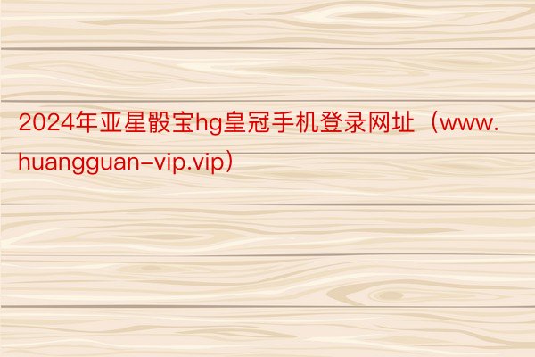 2024年亚星骰宝hg皇冠手机登录网址（www.huangguan-vip.vip）