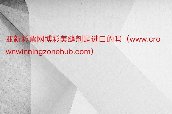 亚新彩票网博彩美缝剂是进口的吗（www.crownwinningzonehub.com）