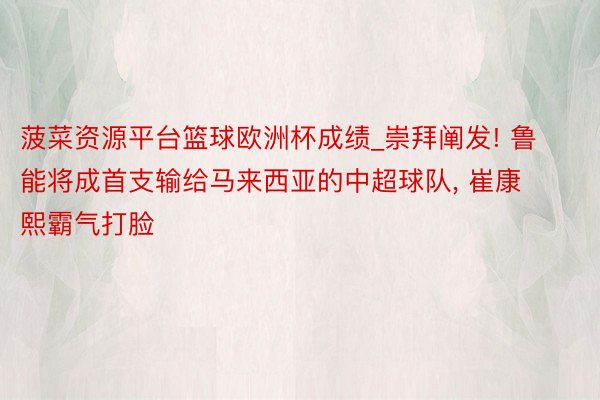 菠菜资源平台篮球欧洲杯成绩_崇拜阐发! 鲁能将成首支输给马来西亚的中超球队, 崔康熙霸气打脸