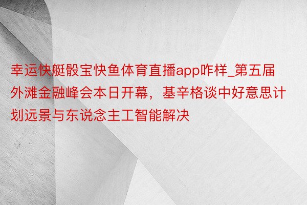 幸运快艇骰宝快鱼体育直播app咋样_第五届外滩金融峰会本日开幕，基辛格谈中好意思计划远景与东说念主工智能解决