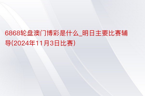 6868轮盘澳门博彩是什么_明日主要比赛辅导(2024年11月3日比赛)