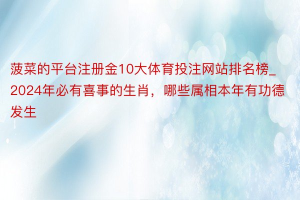 菠菜的平台注册金10大体育投注网站排名榜_2024年必有喜事的生肖，哪些属相本年有功德发生