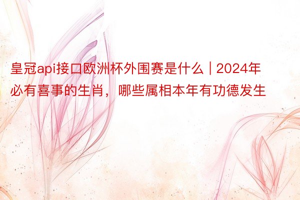 皇冠api接口欧洲杯外围赛是什么 | 2024年必有喜事的生肖，哪些属相本年有功德发生