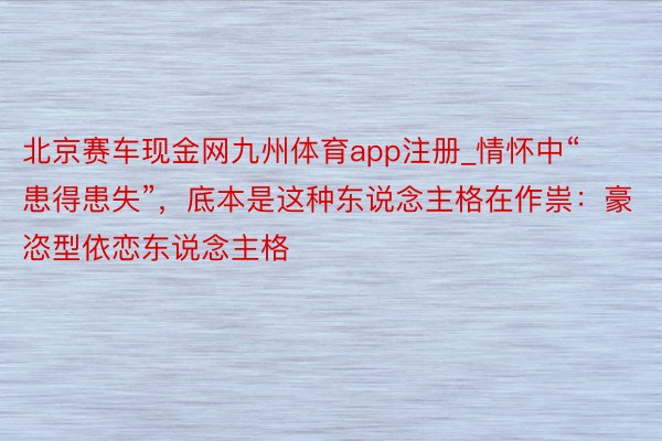 北京赛车现金网九州体育app注册_情怀中“患得患失”，底本是这种东说念主格在作祟：豪恣型依恋东说念主格