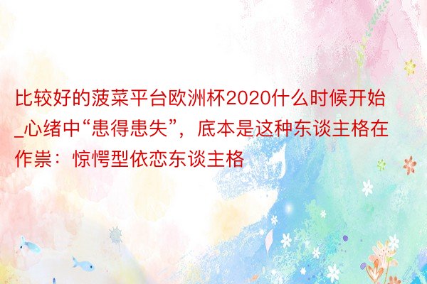 比较好的菠菜平台欧洲杯2020什么时候开始_心绪中“患得患失”，底本是这种东谈主格在作祟：惊愕型依恋东谈主格