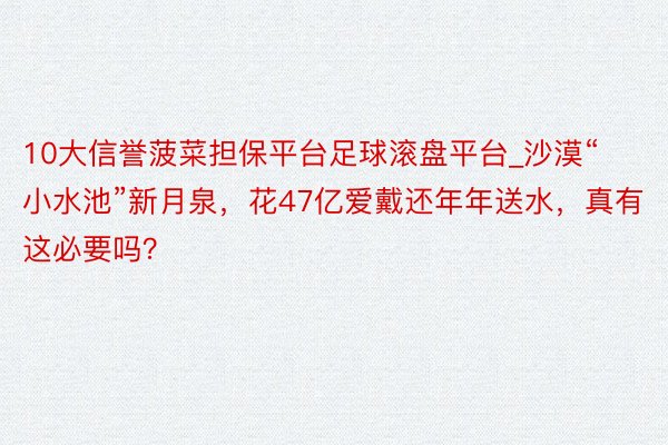 10大信誉菠菜担保平台足球滚盘平台_沙漠“小水池”新月泉，花47亿爱戴还年年送水，真有这必要吗？