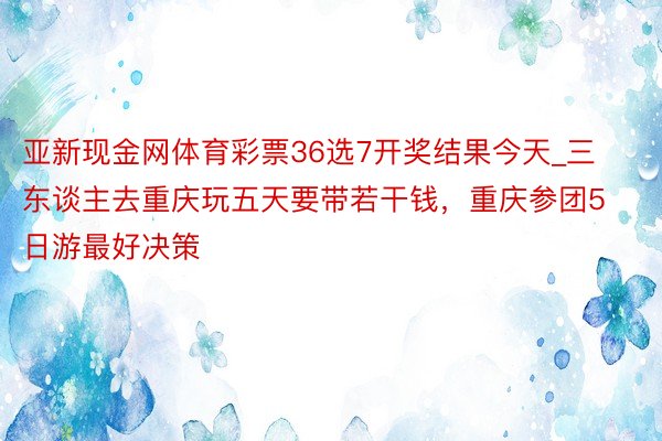 亚新现金网体育彩票36选7开奖结果今天_三东谈主去重庆玩五天要带若干钱，重庆参团5日游最好决策