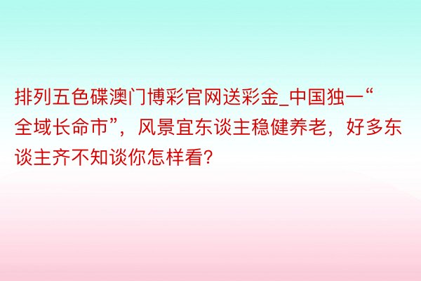 排列五色碟澳门博彩官网送彩金_中国独一“全域长命市”，风景宜东谈主稳健养老，好多东谈主齐不知谈你怎样看？