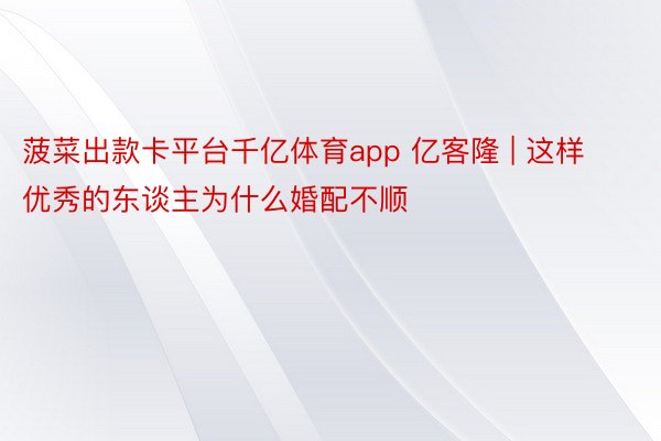 菠菜出款卡平台千亿体育app 亿客隆 | 这样优秀的东谈主为什么婚配不顺