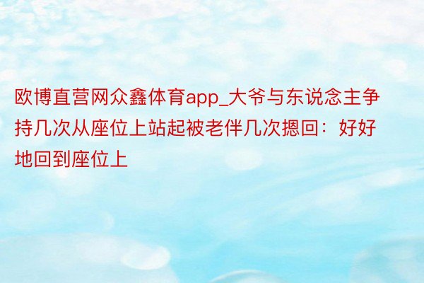 欧博直营网众鑫体育app_大爷与东说念主争持几次从座位上站起被老伴几次摁回：好好地回到座位上