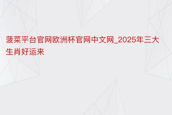 菠菜平台官网欧洲杯官网中文网_2025年三大生肖好运来