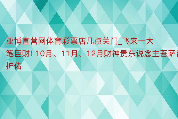 亚博直营网体育彩票店几点关门_飞来一大笔巨财! 10月、11月、12月财神贵东说念主菩萨皆护佑