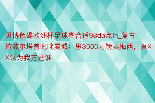 贝博色碟欧洲杯足球赛合适98db点in_复古！拉波尔塔曾叱咤曼城：思3500万镑买梅西，真XX认为我方是谁