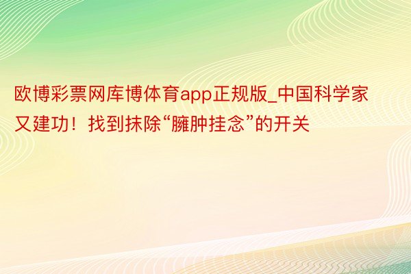 欧博彩票网库博体育app正规版_中国科学家又建功！找到抹除“臃肿挂念”的开关