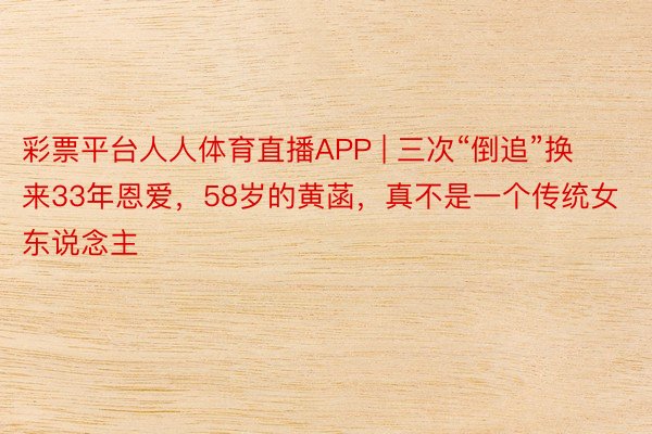 彩票平台人人体育直播APP | 三次“倒追”换来33年恩爱，58岁的黄菡，真不是一个传统女东说念主