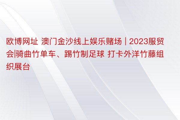 欧博网址 澳门金沙线上娱乐赌场 | 2023服贸会|骑曲竹单车、踢竹制足球 打卡外洋竹藤组织展台