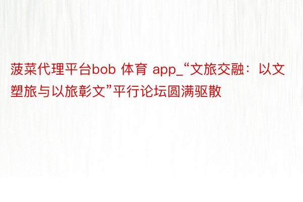 菠菜代理平台bob 体育 app_“文旅交融：以文塑旅与以旅彰文”平行论坛圆满驱散