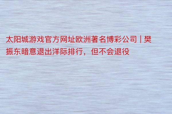 太阳城游戏官方网址欧洲著名博彩公司 | 樊振东暗意退出洋际排行，但不会退役