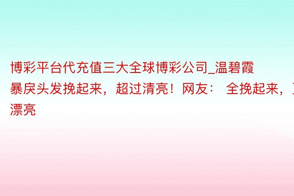 博彩平台代充值三大全球博彩公司_温碧霞暴戾头发挽起来，超过清亮！网友： 全挽起来，更漂亮