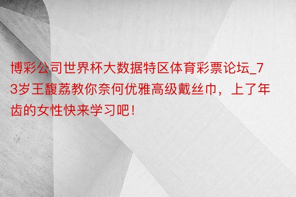 博彩公司世界杯大数据特区体育彩票论坛_73岁王馥荔教你奈何优雅高级戴丝巾，上了年齿的女性快来学习吧！