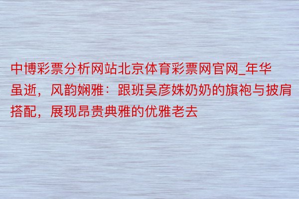 中博彩票分析网站北京体育彩票网官网_年华虽逝，风韵娴雅：跟班吴彦姝奶奶的旗袍与披肩搭配，展现昂贵典雅的优雅老去