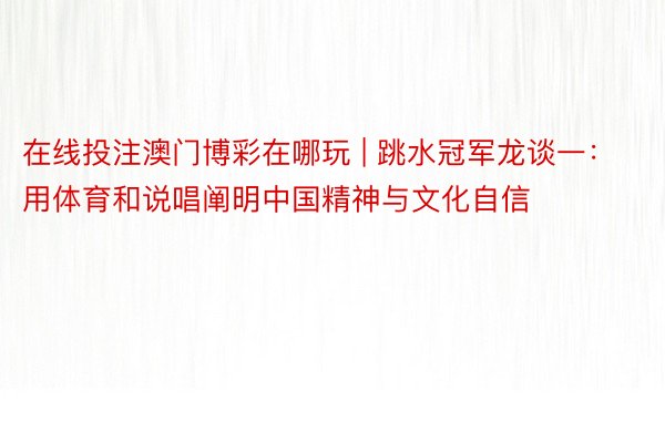 在线投注澳门博彩在哪玩 | 跳水冠军龙谈一：用体育和说唱阐明中国精神与文化自信