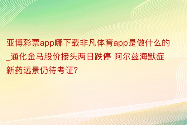 亚博彩票app哪下载非凡体育app是做什么的_通化金马股价接头两日跌停 阿尔兹海默症新药远景仍待考证？