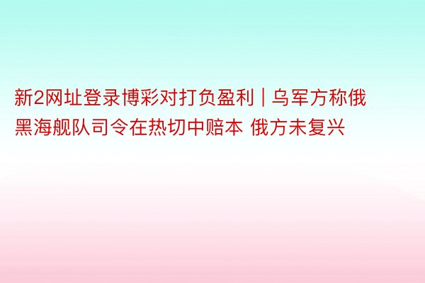 新2网址登录博彩对打负盈利 | 乌军方称俄黑海舰队司令在热切中赔本 俄方未复兴