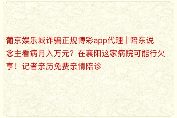 葡京娱乐城诈骗正规博彩app代理 | 陪东说念主看病月入万元？在襄阳这家病院可能行欠亨！记者亲历免费亲情陪诊